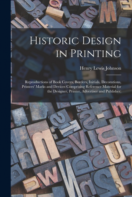 Historic Design in Printing; Reproductions of Book Covers, Borders, Initials, Decorations, Printers’ Marks and Devices Comprising Reference Material for the Designer, Printer, Advertiser and Publisher