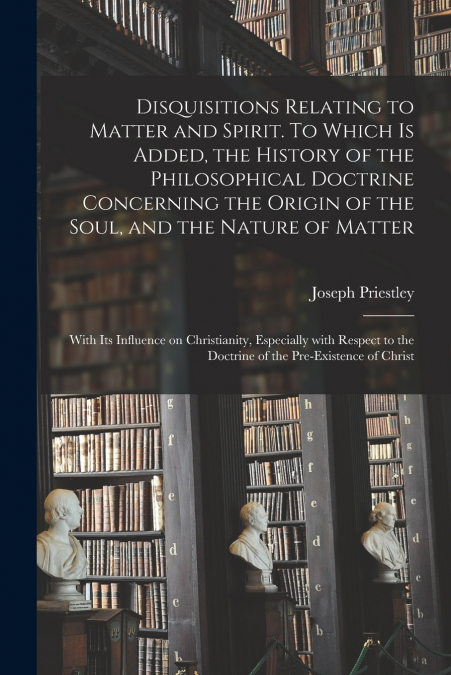 Disquisitions Relating to Matter and Spirit. To Which is Added, the History of the Philosophical Doctrine Concerning the Origin of the Soul, and the Nature of Matter; With Its Influence on Christianit