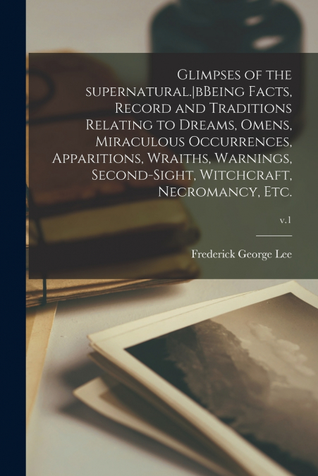 Glimpses of the Supernatural.|bBeing Facts, Record and Traditions Relating to Dreams, Omens, Miraculous Occurrences, Apparitions, Wraiths, Warnings, Second-sight, Witchcraft, Necromancy, Etc.; v.1