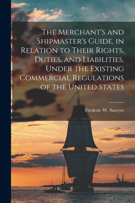 The Merchant’s and Shipmaster’s Guide, in Relation to Their Rights, Duties, and Liabilities, Under the Existing Commercial Regulations of the United States