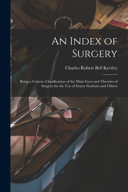 An Index of Surgery; Being a Concise Classification of the Main Facts and Theories of Surgery for the Use of Senior Students and Others