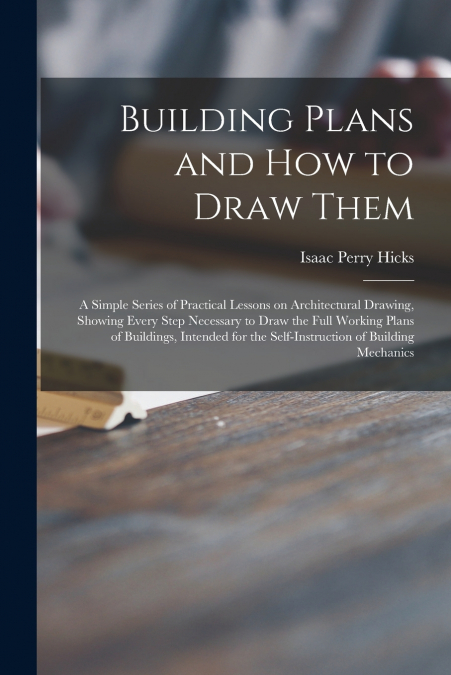 Building Plans and How to Draw Them; a Simple Series of Practical Lessons on Architectural Drawing, Showing Every Step Necessary to Draw the Full Working Plans of Buildings, Intended for the Self-inst