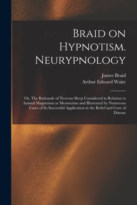 Braid on Hypnotism. Neurypnology; or, The Rationale of Nervous Sleep Considered in Relation to Animal Magnetism or Mesmerism and Illustrated by Numerous Cases of Its Successful Application in the Reli