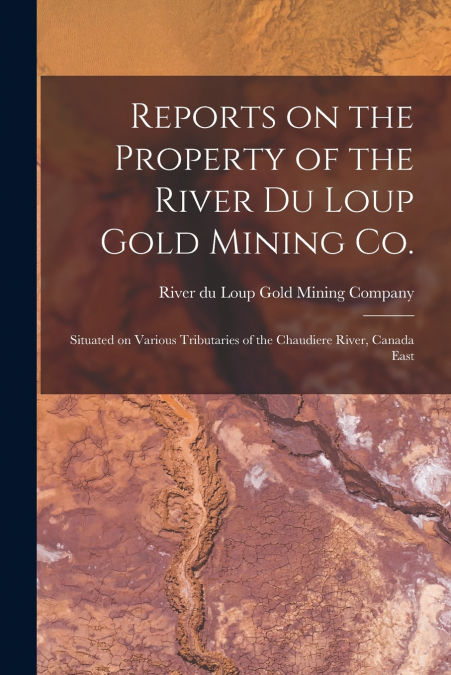 Reports on the Property of the River Du Loup Gold Mining Co. [microform]