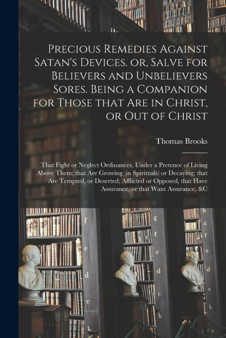 Precious Remedies Against Satan’s Devices. or, Salve for Believers and Unbelievers Sores. Being a Companion for Those That Are in Christ, or out of Christ; That Fight or Neglect Ordinances, Under a Pr
