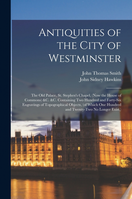 Antiquities of the City of Westminster; the Old Palace, St. Stephen’s Chapel, (now the House of Commons) &c. &c. Containing Two Hundred and Forty-six Engravings of Topographical Objects, (of Which One