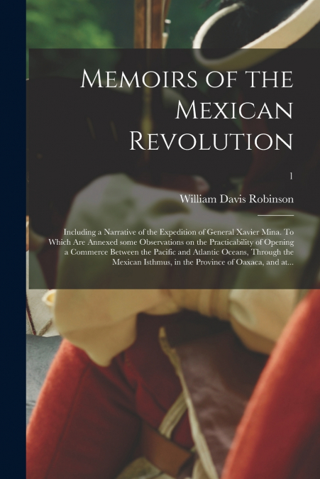 Memoirs of the Mexican Revolution; Including a Narrative of the Expedition of General Xavier Mina. To Which Are Annexed Some Observations on the Practicability of Opening a Commerce Between the Pacifi