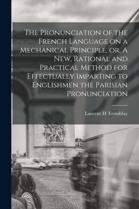 The Pronunciation of the French Language on a Mechanical Principle, or, A New, Rational and Practical Method for Effectually Imparting to Englishmen the Parisian Pronunciation [microform]