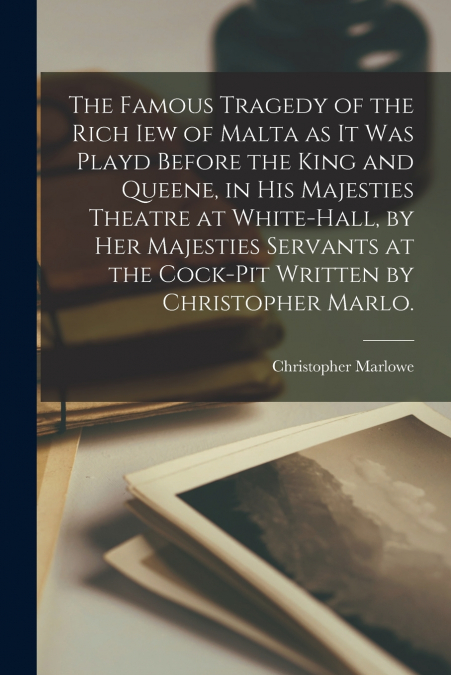 The Famous Tragedy of the Rich Iew of Malta as It Was Playd Before the King and Queene, in His Majesties Theatre at White-Hall, by Her Majesties Servants at the Cock-pit Written by Christopher Marlo.