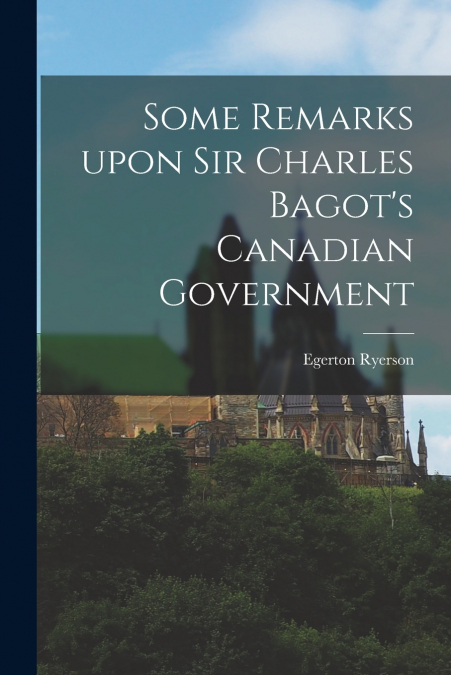 Some Remarks Upon Sir Charles Bagot’s Canadian Government [microform]