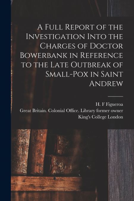 A Full Report of the Investigation Into the Charges of Doctor Bowerbank in Reference to the Late Outbreak of Small-pox in Saint Andrew [electronic Resource]