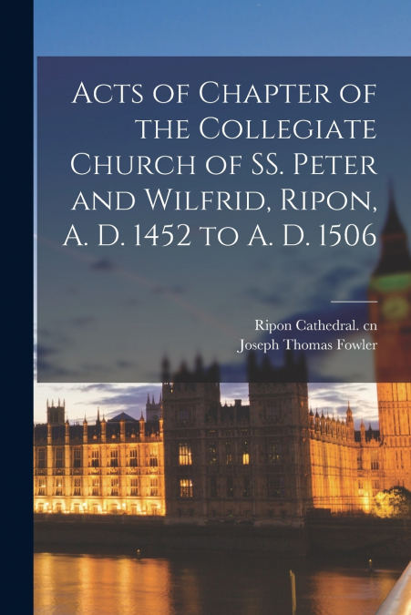 Acts of Chapter of the Collegiate Church of SS. Peter and Wilfrid, Ripon, A. D. 1452 to A. D. 1506