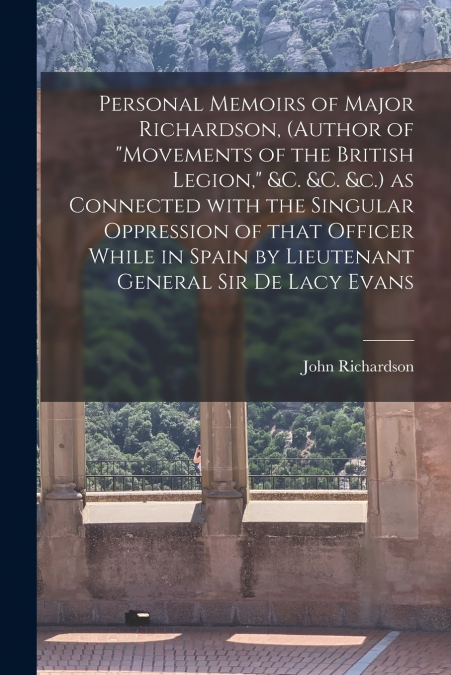 Personal Memoirs of Major Richardson, (author of 'Movements of the British Legion,' &c. &c. &c.) as Connected With the Singular Oppression of That Officer While in Spain by Lieutenant General Sir De L