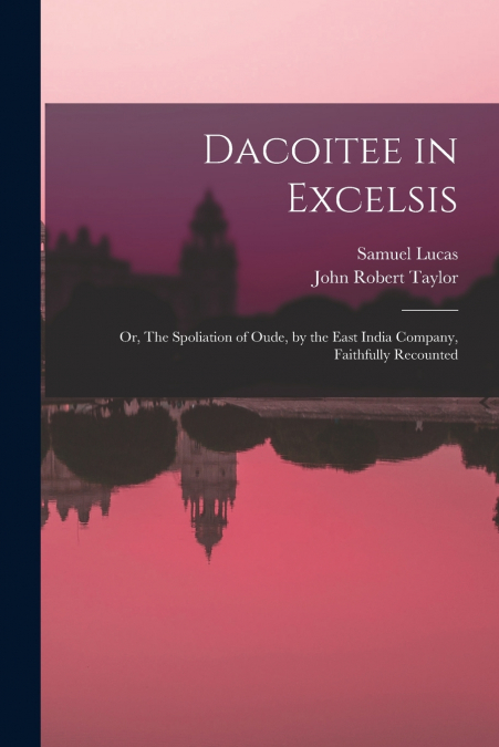 Dacoitee in Excelsis; or, The Spoliation of Oude, by the East India Company, Faithfully Recounted