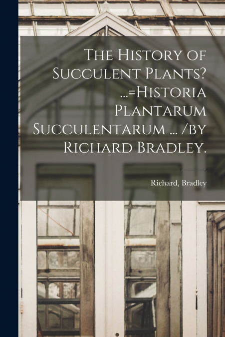 The History of Succulent Plants? ...=Historia Plantarum Succulentarum ... /by Richard Bradley.