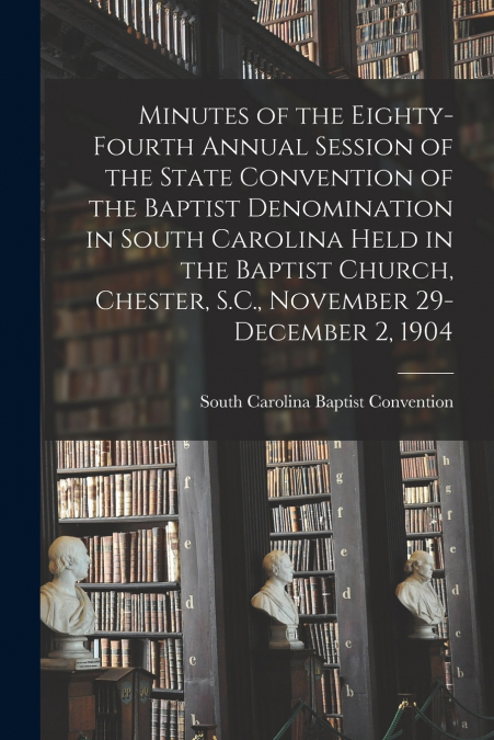 Minutes of the Eighty-fourth Annual Session of the State Convention of the Baptist Denomination in South Carolina Held in the Baptist Church, Chester, S.C., November 29-December 2, 1904