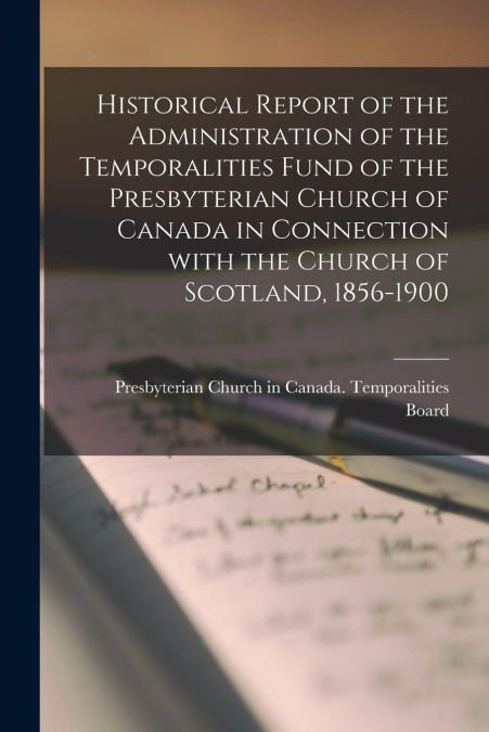 Historical Report of the Administration of the Temporalities Fund of the Presbyterian Church of Canada in Connection With the Church of Scotland, 1856-1900