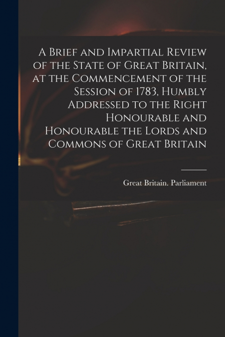 A Brief and Impartial Review of the State of Great Britain, at the Commencement of the Session of 1783, Humbly Addressed to the Right Honourable and Honourable the Lords and Commons of Great Britain
