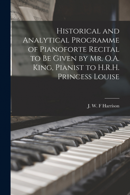 Historical and Analytical Programme of Pianoforte Recital to Be Given by Mr. O.A. King, Pianist to H.R.H. Princess Louise [microform]