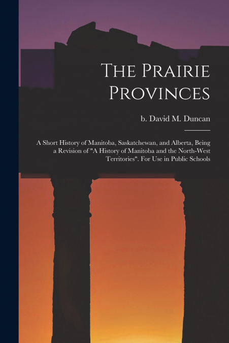 The Prairie Provinces; a Short History of Manitoba, Saskatchewan, and Alberta, Being a Revision of 'A History of Manitoba and the North-West Territories'. For Use in Public Schools