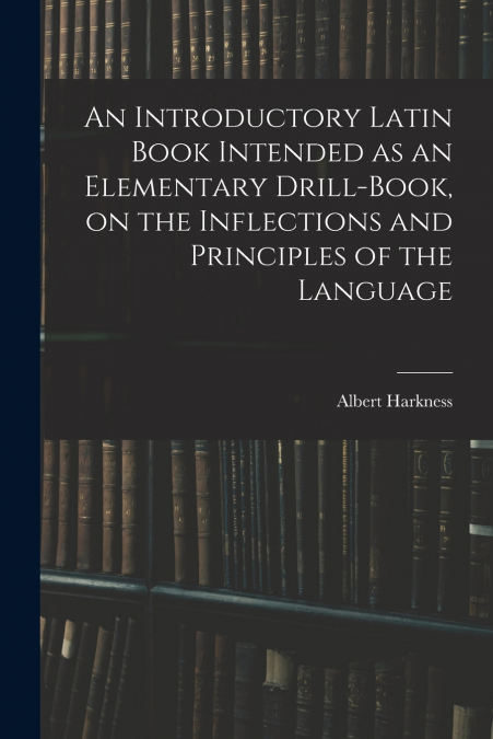 An Introductory Latin Book Intended as an Elementary Drill-book, on the Inflections and Principles of the Language