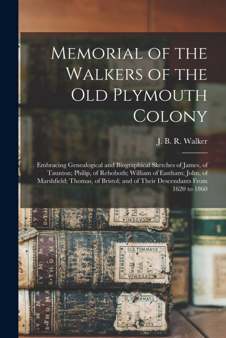 Memorial of the Walkers of the Old Plymouth Colony; Embracing Genealogical and Biographical Sketches of James, of Taunton; Philip, of Rehoboth; William of Eastham; John, of Marshfield; Thomas, of Bris