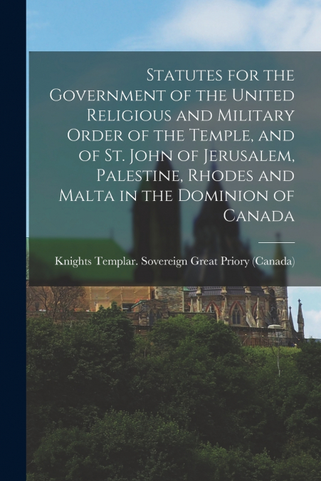 Statutes for the Government of the United Religious and Military Order of the Temple, and of St. John of Jerusalem, Palestine, Rhodes and Malta in the Dominion of Canada [microform]