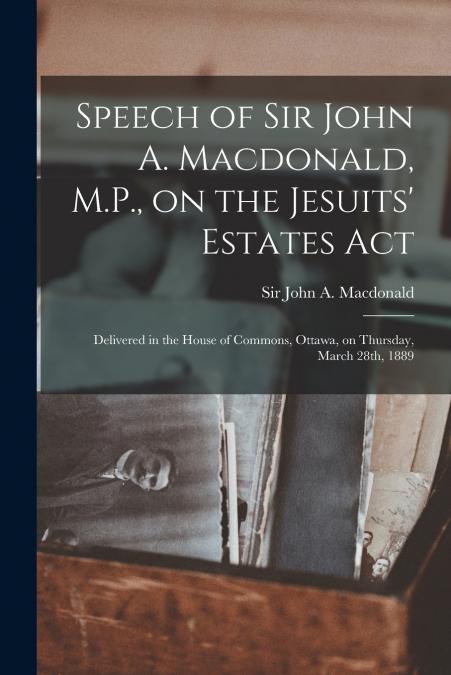 Speech of Sir John A. Macdonald, M.P., on the Jesuits’ Estates Act [microform]
