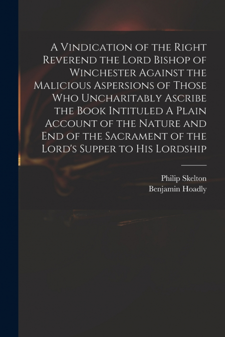 A Vindication of the Right Reverend the Lord Bishop of Winchester Against the Malicious Aspersions of Those Who Uncharitably Ascribe the Book Intituled A Plain Account of the Nature and End of the Sac