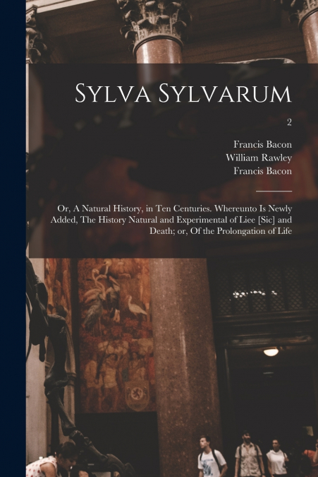 Sylva Sylvarum; or, A Natural History, in Ten Centuries. Whereunto is Newly Added, The History Natural and Experimental of Liee [sic] and Death; or, Of the Prolongation of Life; 2