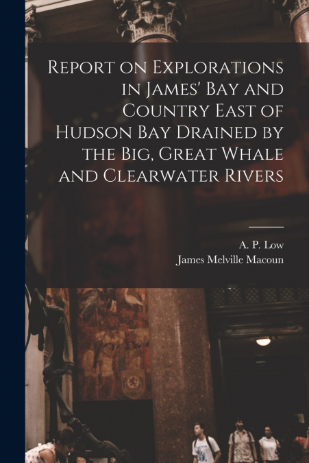 Report on Explorations in James’ Bay and Country East of Hudson Bay Drained by the Big, Great Whale and Clearwater Rivers