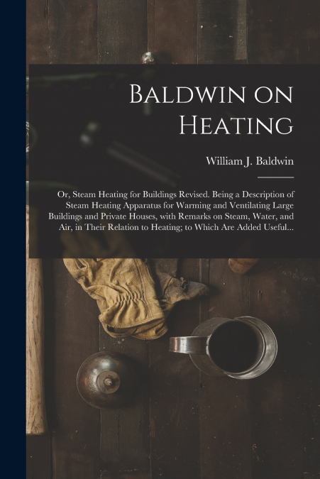 Baldwin on Heating; or, Steam Heating for Buildings Revised. Being a Description of Steam Heating Apparatus for Warming and Ventilating Large Buildings and Private Houses, With Remarks on Steam, Water