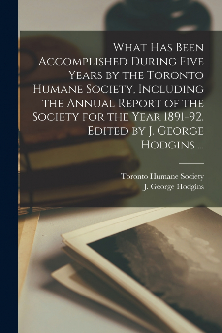 What Has Been Accomplished During Five Years by the Toronto Humane Society, Including the Annual Report of the Society for the Year 1891-92. Edited by J. George Hodgins ...