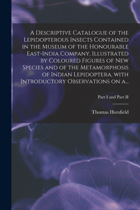 A Descriptive Catalogue of the Lepidopterous Insects Contained in the Museum of the Honourable East-India Company, Illustrated by Coloured Figures of New Species and of the Metamorphosis of Indian Lep