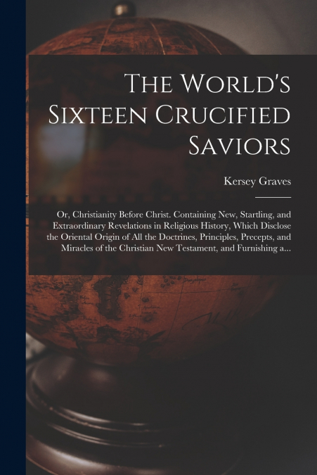 The World’s Sixteen Crucified Saviors; or, Christianity Before Christ. Containing New, Startling, and Extraordinary Revelations in Religious History, Which Disclose the Oriental Origin of All the Doct