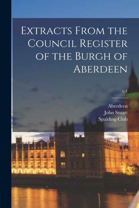 Extracts From the Council Register of the Burgh of Aberdeen; v.1