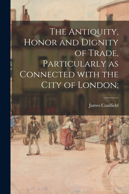The Antiquity, Honor and Dignity of Trade, Particularly as Connected With the City of London;