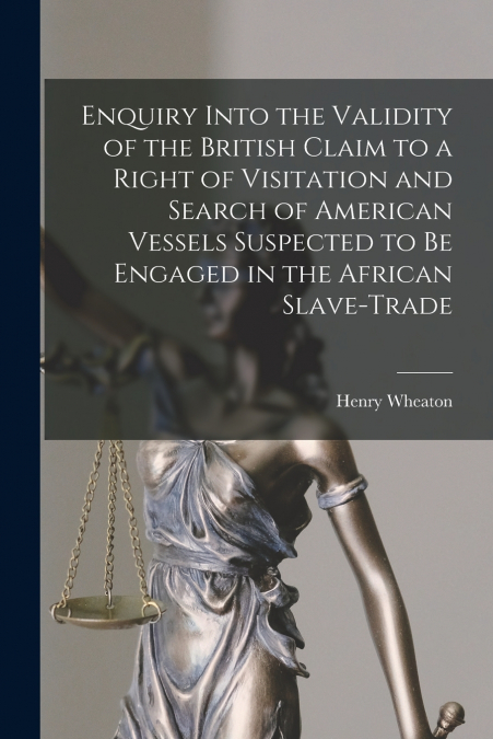 Enquiry Into the Validity of the British Claim to a Right of Visitation and Search of American Vessels Suspected to Be Engaged in the African Slave-trade [microform]