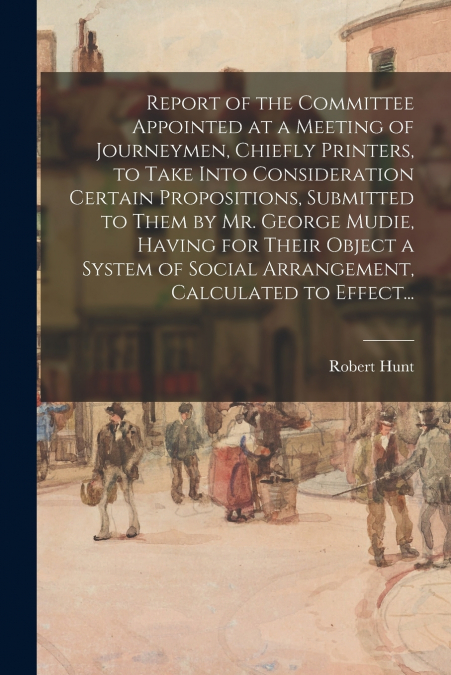 Report of the Committee Appointed at a Meeting of Journeymen, Chiefly Printers, to Take Into Consideration Certain Propositions, Submitted to Them by Mr. George Mudie, Having for Their Object a System