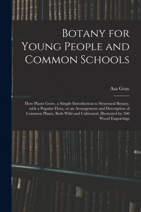Botany for Young People and Common Schools ; How Plants Grow, a Simple Introduction to Structural Botany, With a Popular Flora, or an Arrangement and Description of Common Plants, Both Wild and Cultiv