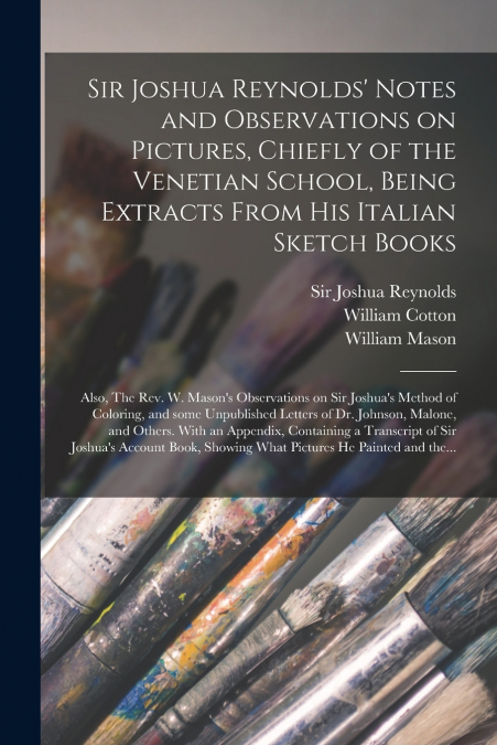 Sir Joshua Reynolds’ Notes and Observations on Pictures, Chiefly of the Venetian School, Being Extracts From His Italian Sketch Books; Also, The Rev. W. Mason’s Observations on Sir Joshua’s Method of 