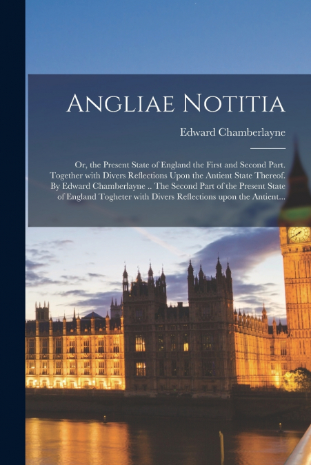 Angliae Notitia; Or, the Present State of England the First and Second Part. Together With Divers Reflections Upon the Antient State Thereof. By Edward Chamberlayne .. The Second Part of the Present S