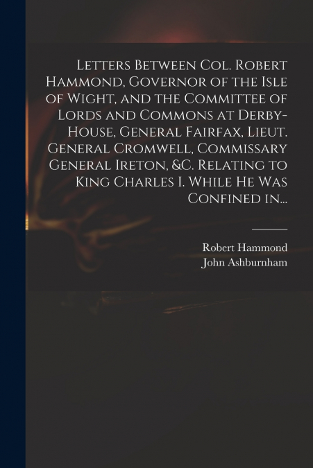 Letters Between Col. Robert Hammond, Governor of the Isle of Wight, and the Committee of Lords and Commons at Derby-House, General Fairfax, Lieut. General Cromwell, Commissary General Ireton, &c. Rela