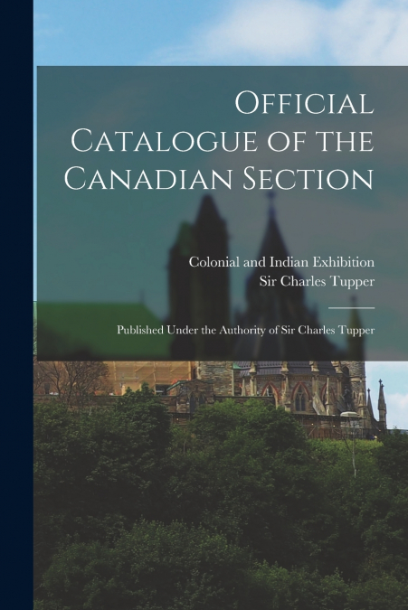 Official Catalogue of the Canadian Section ; Published Under the Authority of Sir Charles Tupper