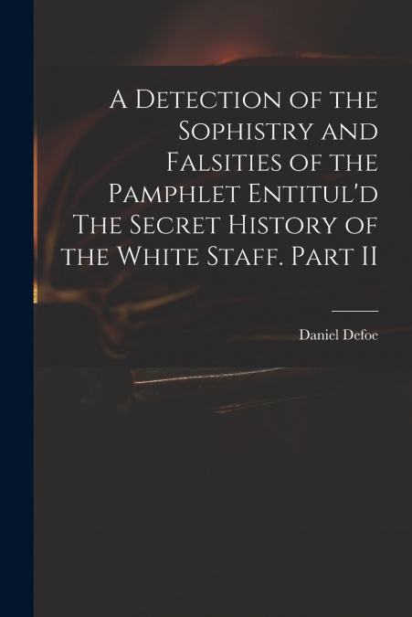 A Detection of the Sophistry and Falsities of the Pamphlet Entitul’d The Secret History of the White Staff. Part II