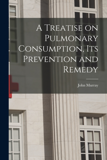 A Treatise on Pulmonary Consumption, Its Prevention and Remedy