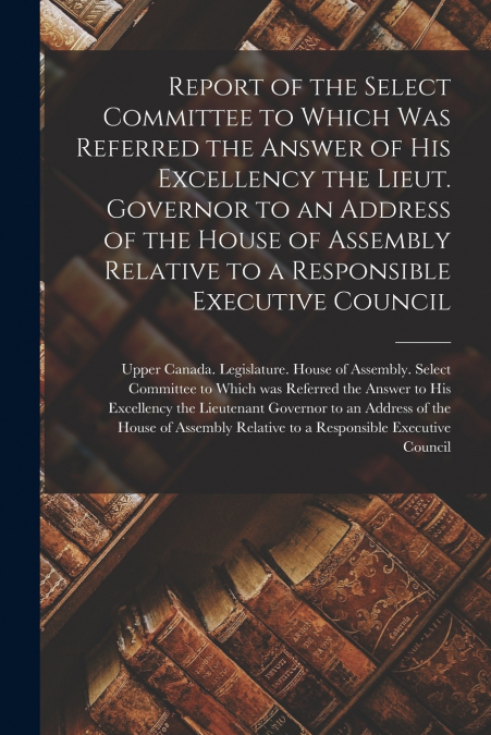 Report of the Select Committee to Which Was Referred the Answer of His Excellency the Lieut. Governor to an Address of the House of Assembly Relative to a Responsible Executive Council [microform]