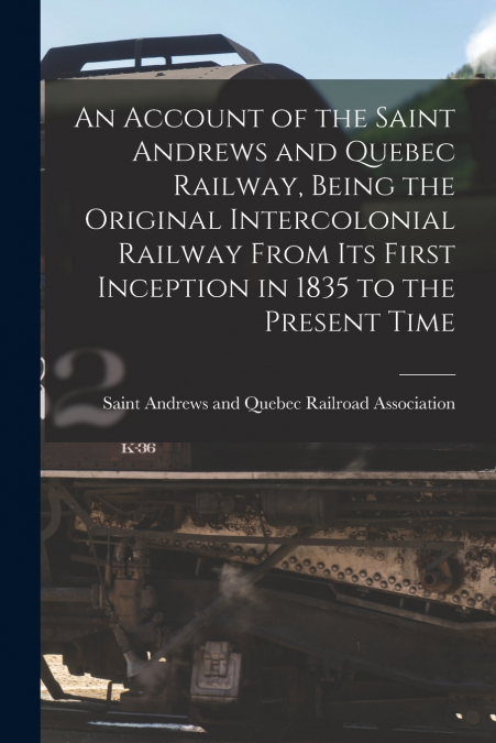 An Account of the Saint Andrews and Quebec Railway, Being the Original Intercolonial Railway From Its First Inception in 1835 to the Present Time [microform]