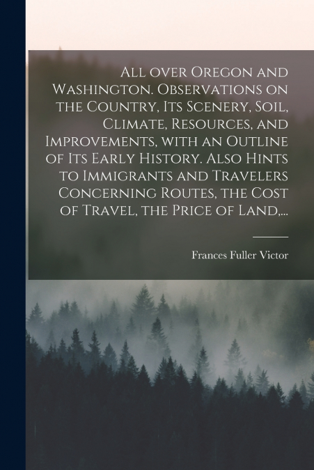 All Over Oregon and Washington. Observations on the Country, Its Scenery, Soil, Climate, Resources, and Improvements, With an Outline of Its Early History. Also Hints to Immigrants and Travelers Conce