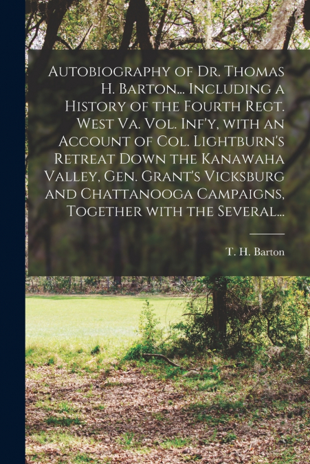 Autobiography of Dr. Thomas H. Barton... Including a History of the Fourth Regt. West Va. Vol. Inf’y, With an Account of Col. Lightburn’s Retreat Down the Kanawaha Valley, Gen. Grant’s Vicksburg and C